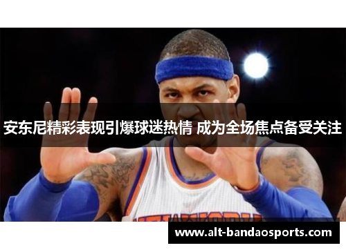 安东尼精彩表现引爆球迷热情 成为全场焦点备受关注