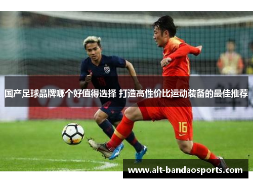 国产足球品牌哪个好值得选择 打造高性价比运动装备的最佳推荐