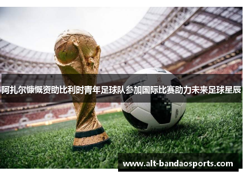 阿扎尔慷慨资助比利时青年足球队参加国际比赛助力未来足球星辰