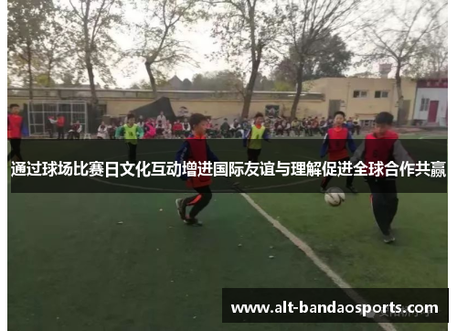 通过球场比赛日文化互动增进国际友谊与理解促进全球合作共赢