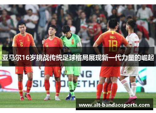 亚马尔16岁挑战传统足球格局展现新一代力量的崛起