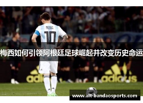 梅西如何引领阿根廷足球崛起并改变历史命运