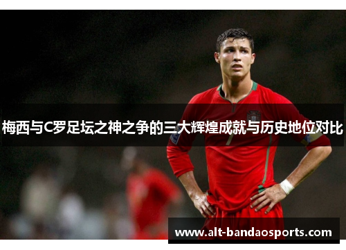梅西与C罗足坛之神之争的三大辉煌成就与历史地位对比