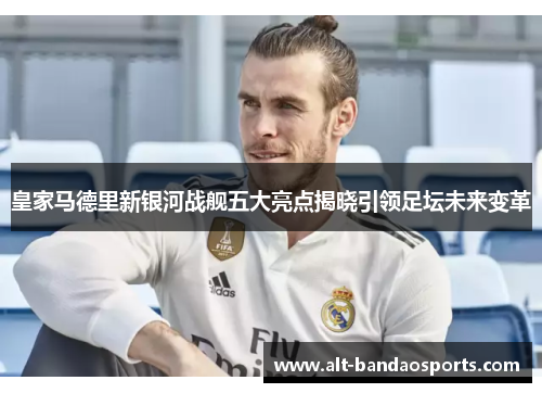 皇家马德里新银河战舰五大亮点揭晓引领足坛未来变革