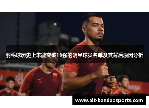 羽毛球历史上未能突破16强的明星球员名单及其背后原因分析