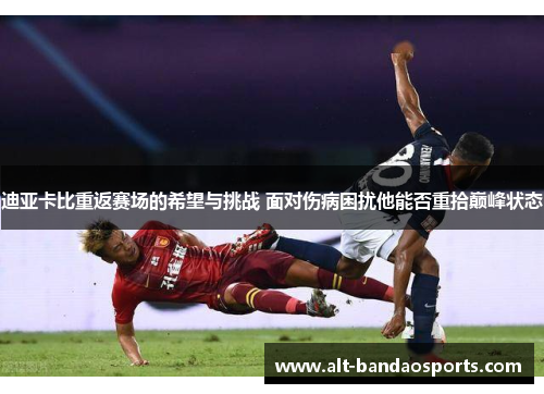 迪亚卡比重返赛场的希望与挑战 面对伤病困扰他能否重拾巅峰状态