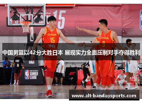 中国男篮以42分大胜日本 展现实力全面压制对手夺得胜利
