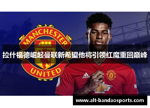 拉什福德崛起曼联新希望他将引领红魔重回巅峰